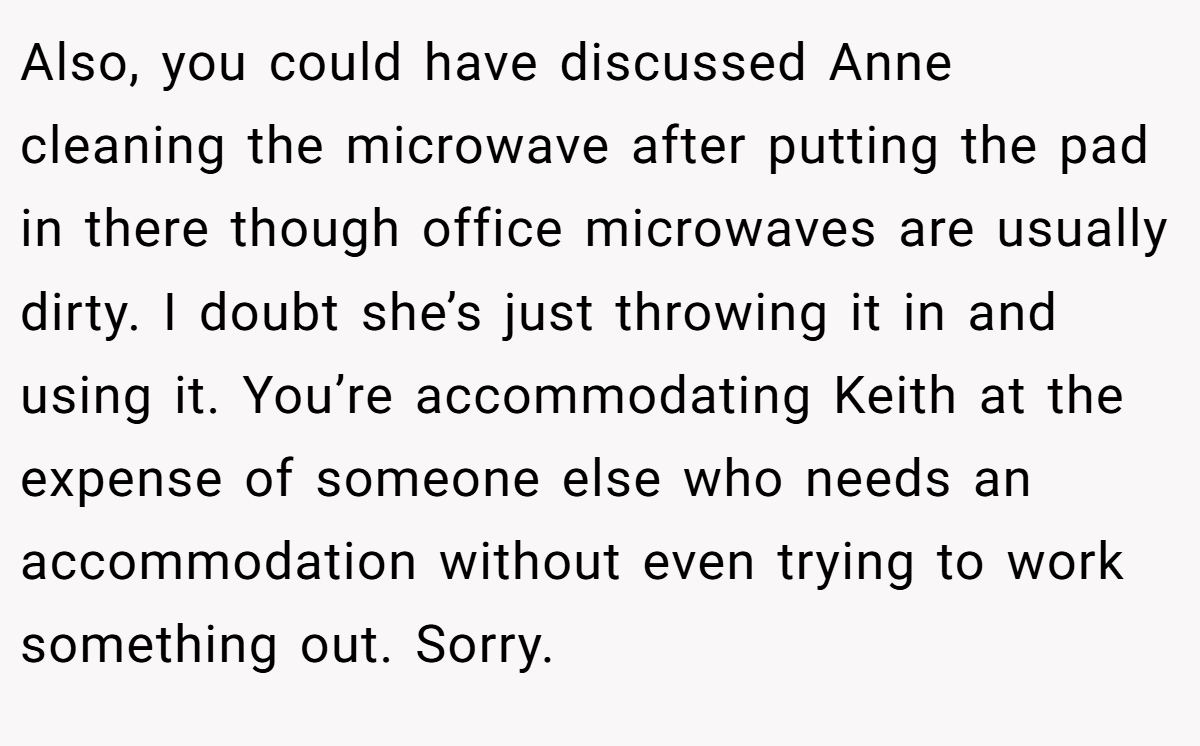 Also, you could have discussed Anne cleaning the microwave after putting the pad in there though office microwaves are usually dirty. I doubt she’s just throwing it in and using it. You’re accommodating Keith at the expense of someone else who needs an accommodation without even trying to work something out. Sorry.