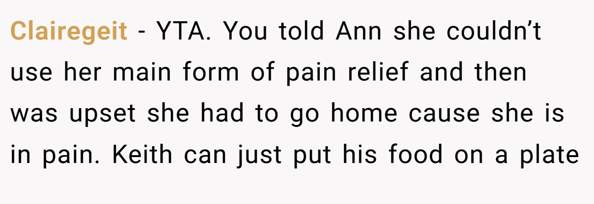Clairegeit − YTA. You told Ann she couldn’t use her main form of pain relief and then was upset she had to go home cause she is in pain. Keith can just put his food on a plate