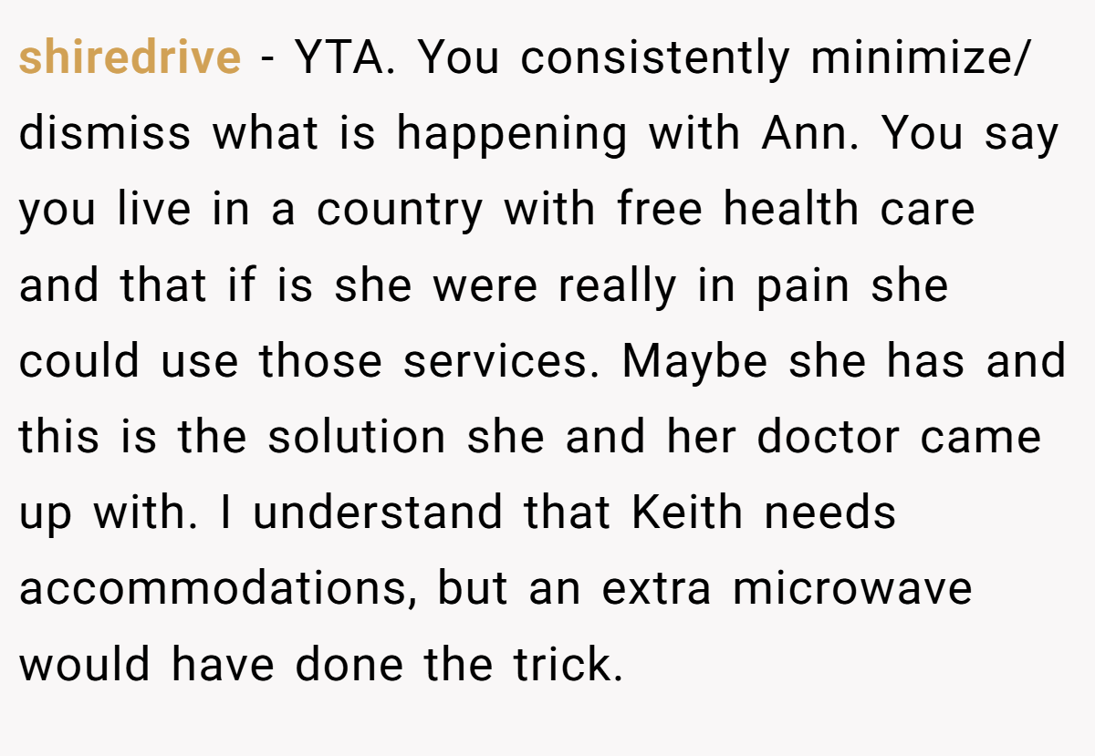 shiredrive − YTA. You consistently minimize/ dismiss what is happening with Ann. You say you live in a country with free health care and that if is she were really in pain she could use those services. Maybe she has and this is the solution she and her doctor came up with. I understand that Keith needs accommodations, but an extra microwave would have done the trick.