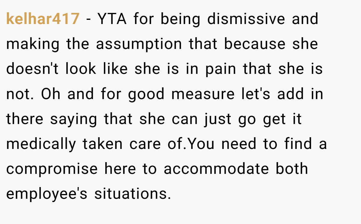 kelhar417 − YTA for being dismissive and making the assumption that because she doesn't look like she is in pain that she is not. Oh and for good measure let's add in there saying that she can just go get it medically taken care of.You need to find a compromise here to accommodate both employee's situations.