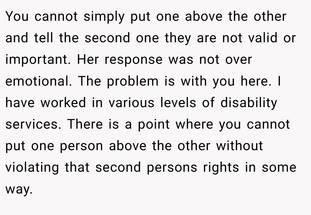You cannot simply put one above the other and tell the second one they are not valid or important. Her response was not over emotional. The problem is with you here. I have worked in various levels of disability services. There is a point where you cannot put one person above the other without violating that second persons rights in some way.
