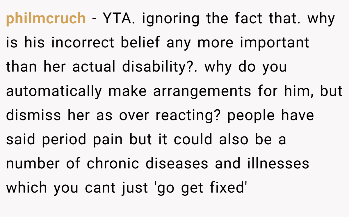 philmcruch − YTA. ignoring the fact that. why is his incorrect belief any more important than her actual disability?. why do you automatically make arrangements for him, but dismiss her as over reacting? people have said period pain but it could also be a number of chronic diseases and illnesses which you cant just 'go get fixed'