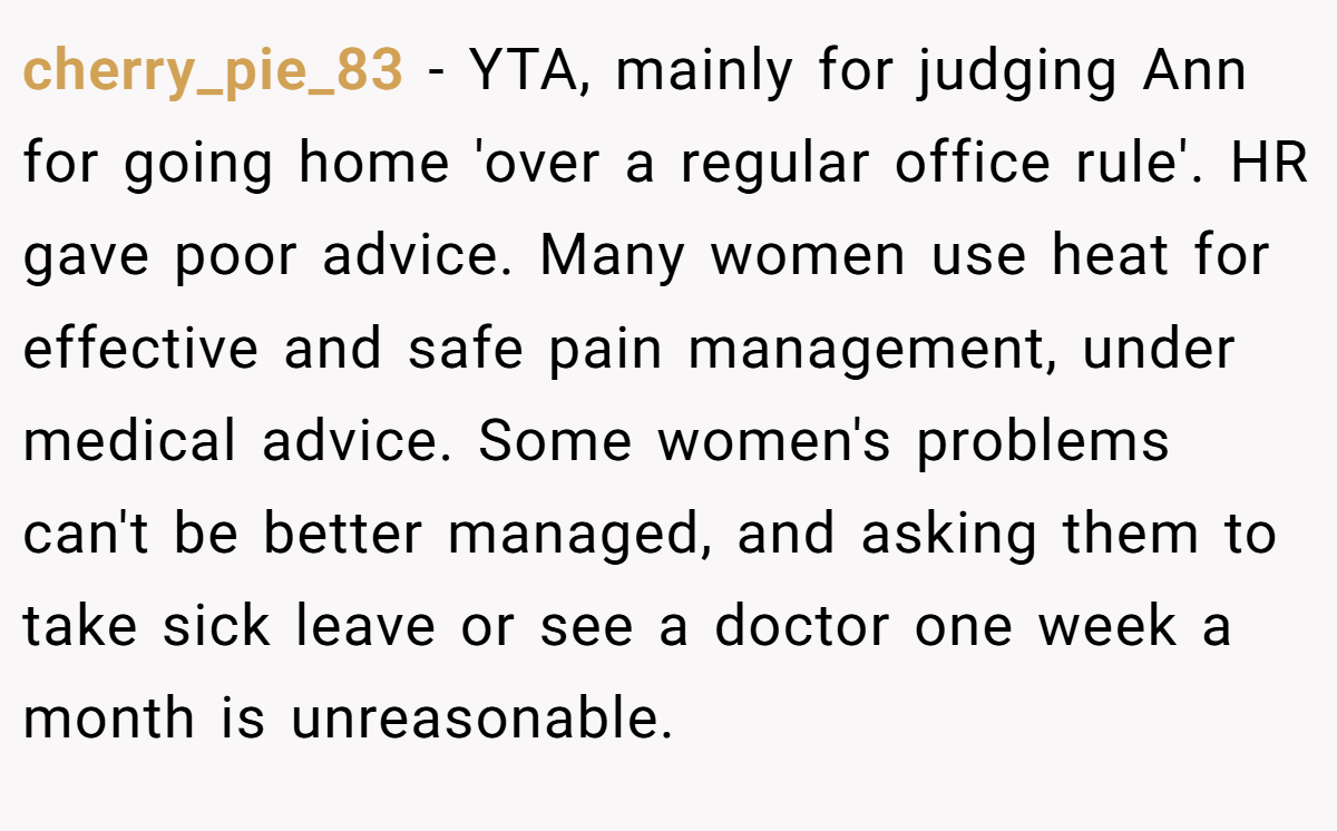 cherry_pie_83 − YTA, mainly for judging Ann for going home 'over a regular office rule'. HR gave poor advice. Many women use heat for effective and safe pain management, under medical advice. Some women's problems can't be better managed, and asking them to take sick leave or see a doctor one week a month is unreasonable.