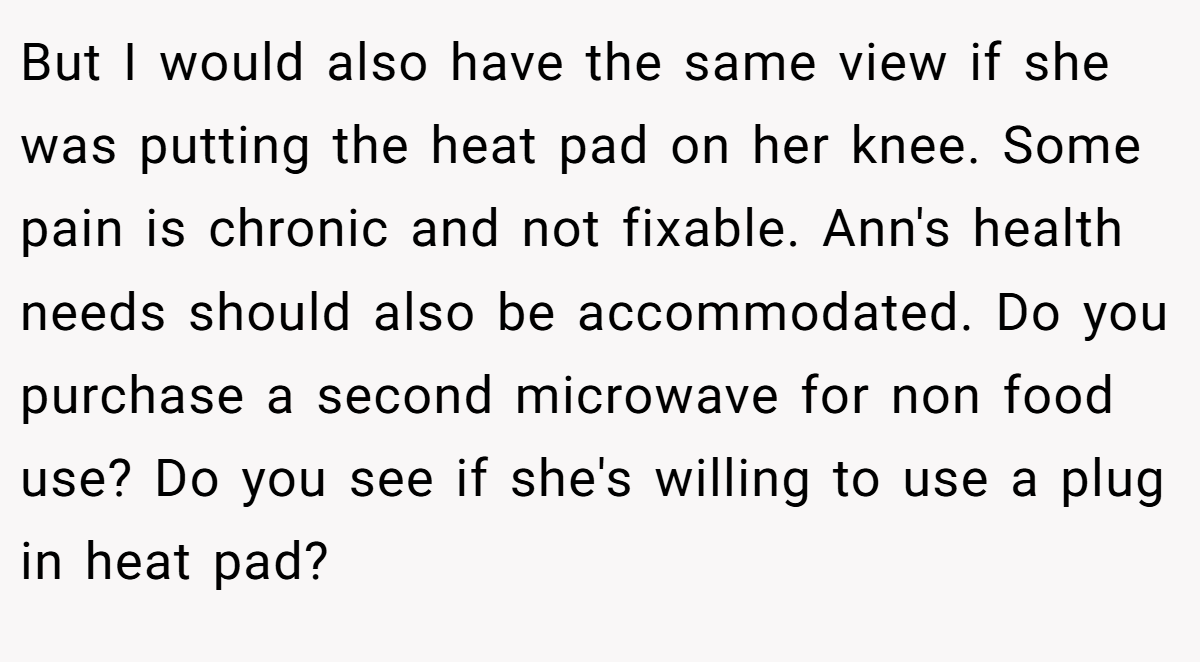 But I would also have the same view if she was putting the heat pad on her knee. Some pain is chronic and not fixable. Ann's health needs should also be accommodated. Do you purchase a second microwave for non food use? Do you see if she's willing to use a plug in heat pad?