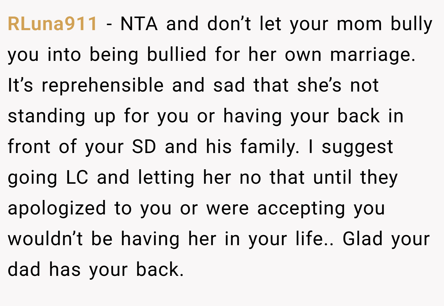 RLuna911 − NTA and don’t let your mom bully you into being bullied for her own marriage. It’s reprehensible and sad that she’s not standing up for you or having your back in front of your SD and his family. I suggest going LC and letting her no that until they apologized to you or were accepting you wouldn’t be having her in your life.. Glad your dad has your back.