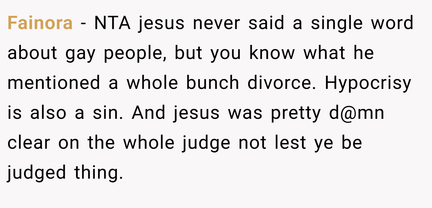 Fainora − NTA jesus never said a single word about gay people, but you know what he mentioned a whole bunch divorce. Hypocrisy is also a sin. And jesus was pretty d@mn clear on the whole judge not lest ye be judged thing.