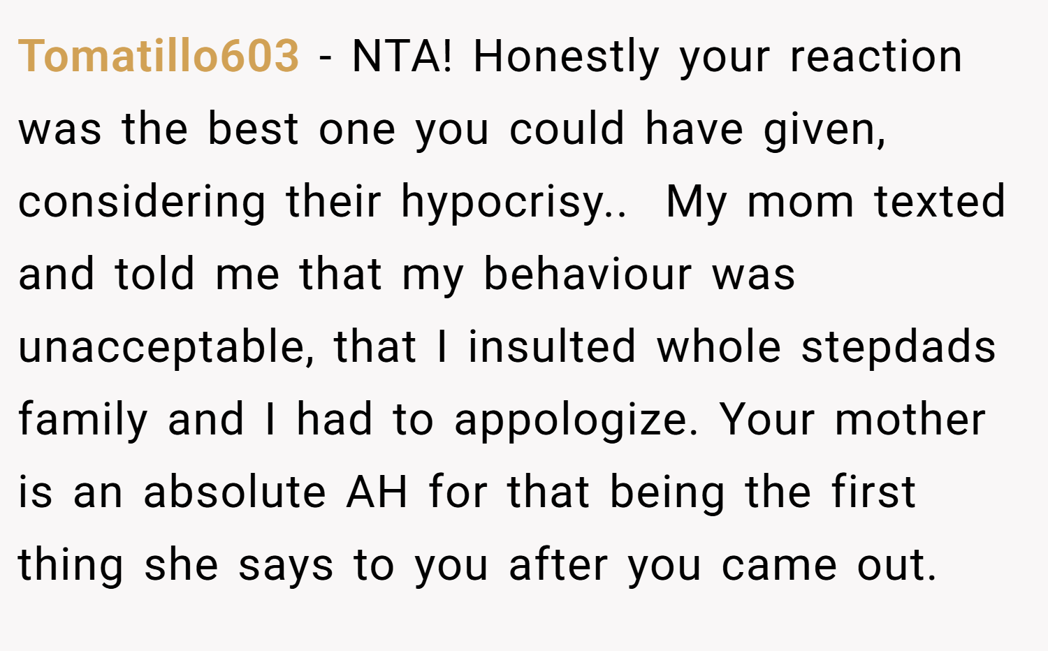 Tomatillo603 − NTA! Honestly your reaction was the best one you could have given, considering their hypocrisy.. ​ My mom texted and told me that my behaviour was unacceptable, that I insulted whole stepdads family and I had to appologize. Your mother is an absolute AH for that being the first thing she says to you after you came out.