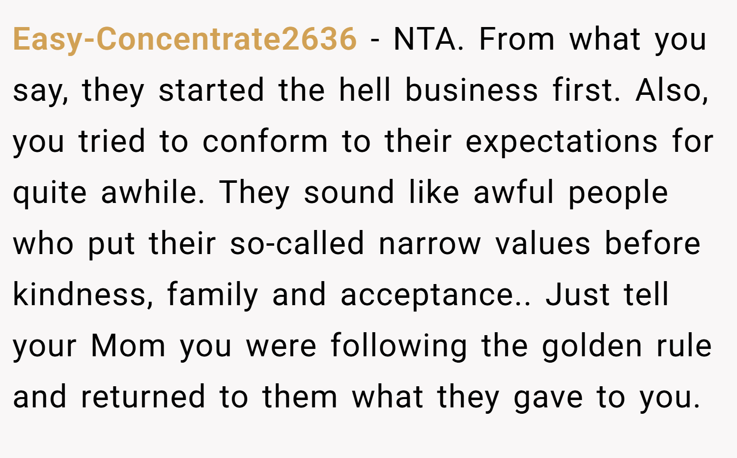 Easy-Concentrate2636 − NTA. From what you say, they started the hell business first. Also, you tried to conform to their expectations for quite awhile. They sound like awful people who put their so-called narrow values before kindness, family and acceptance.. Just tell your Mom you were following the golden rule and returned to them what they gave to you.