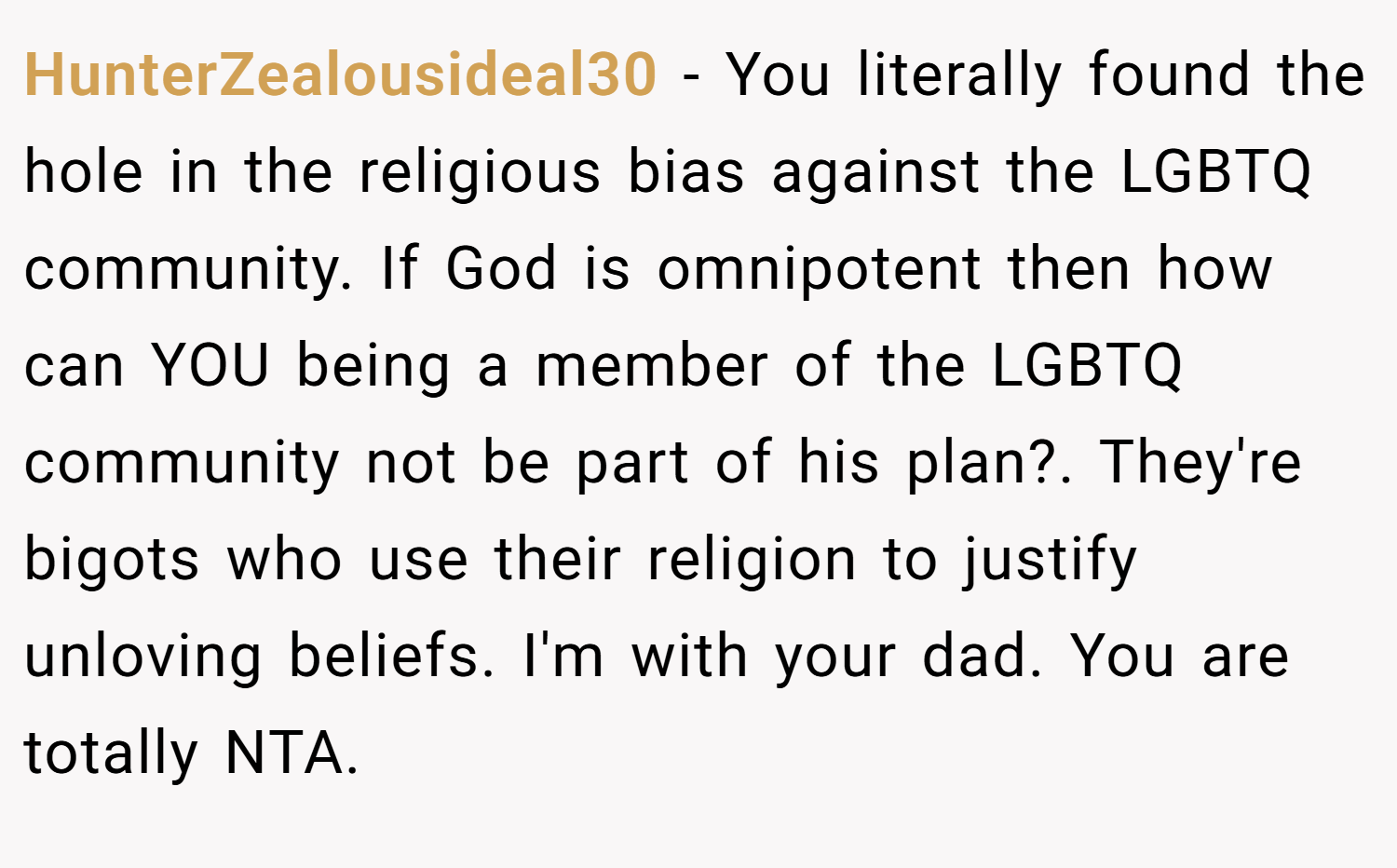 HunterZealousideal30 − You literally found the hole in the religious bias against the LGBTQ community. If God is omnipotent then how can YOU being a member of the LGBTQ community not be part of his plan?. They're bigots who use their religion to justify unloving beliefs. I'm with your dad. You are totally NTA.
