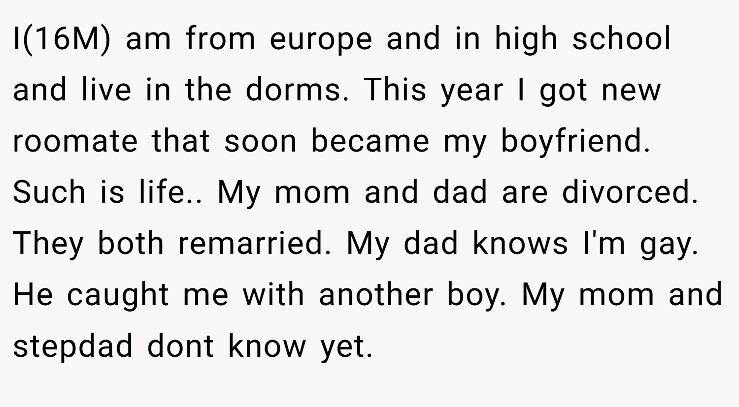 I(16M) am from europe and in high school and live in the dorms. This year I got new roomate that soon became my boyfriend. Such is life.. My mom and dad are divorced. They both remarried. My dad knows I'm gay. He caught me with another boy. My mom and stepdad dont know yet.