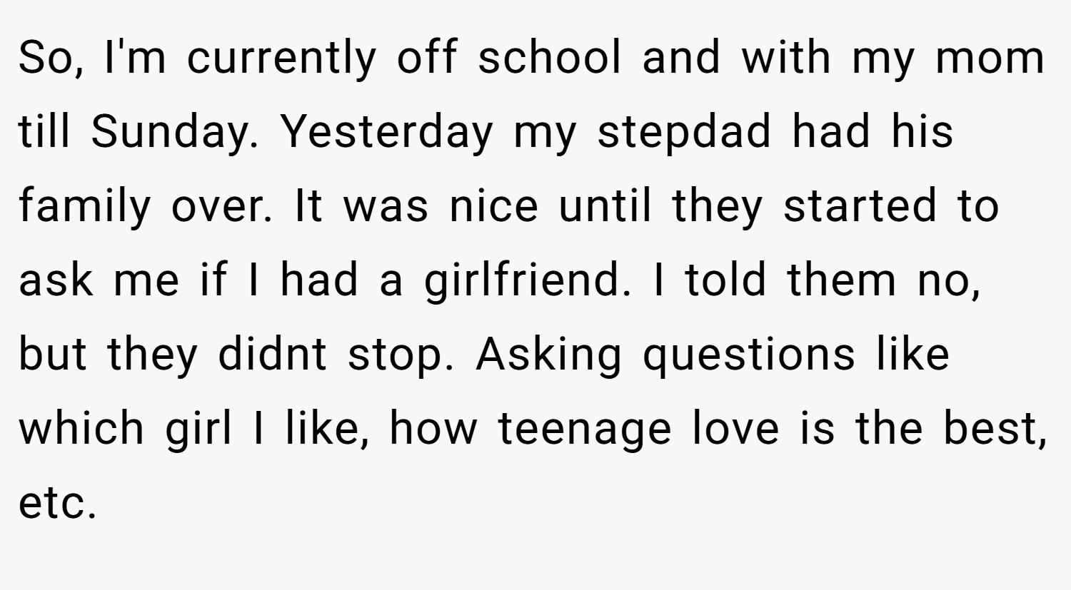 So, I'm currently off school and with my mom till Sunday. Yesterday my stepdad had his family over. It was nice until they started to ask me if I had a girlfriend. I told them no, but they didnt stop. Asking questions like which girl I like, how teenage love is the best, etc.