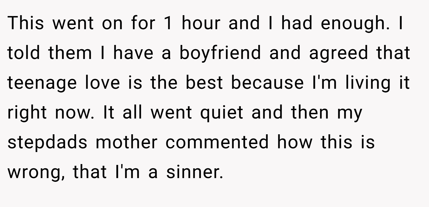 This went on for 1 hour and I had enough. I told them I have a boyfriend and agreed that teenage love is the best because I'm living it right now. It all went quiet and then my stepdads mother commented how this is wrong, that I'm a sinner.