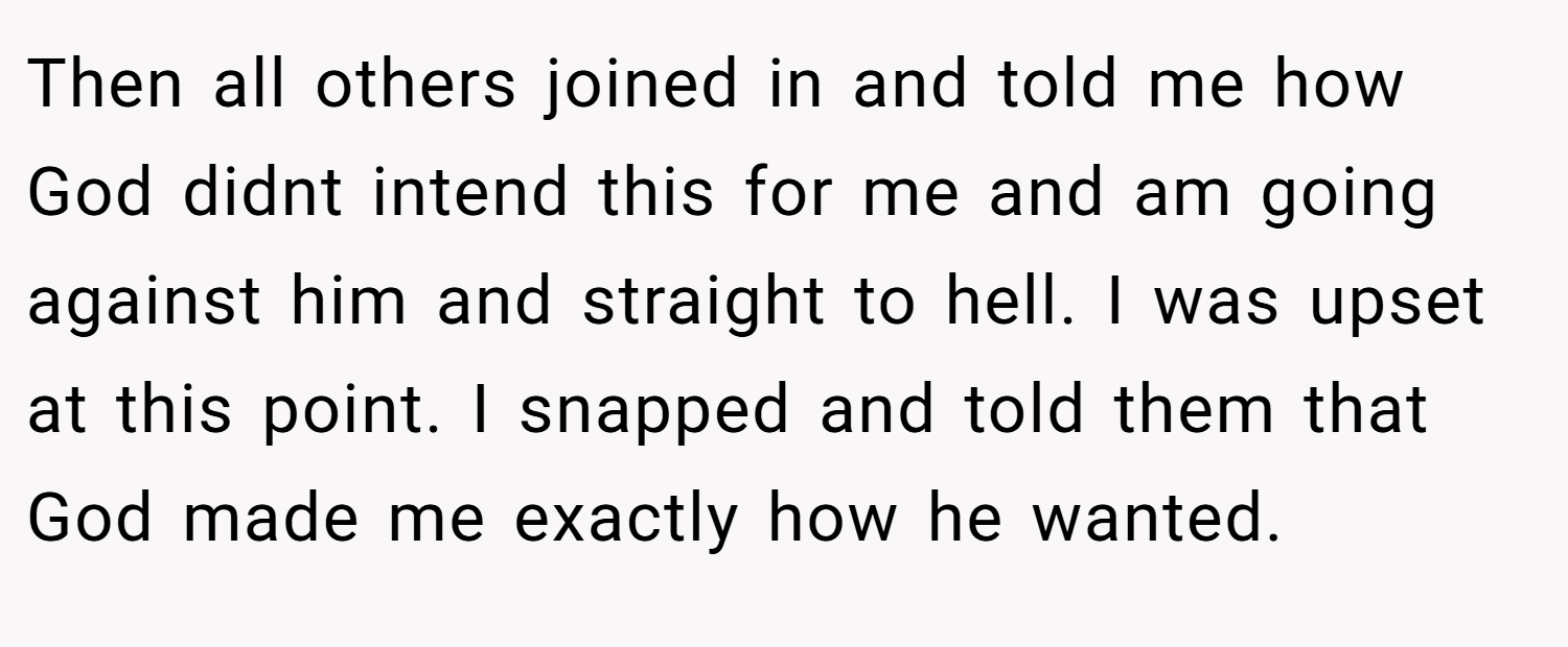 Then all others joined in and told me how God didnt intend this for me and am going against him and straight to hell. I was upset at this point. I snapped and told them that God made me exactly how he wanted.