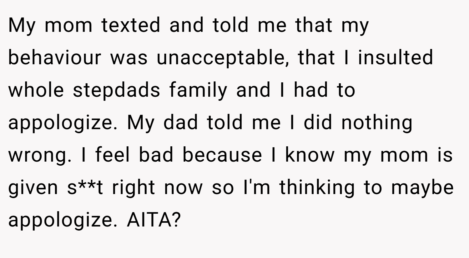 My mom texted and told me that my behaviour was unacceptable, that I insulted whole stepdads family and I had to appologize. My dad told me I did nothing wrong. I feel bad because I know my mom is given s**t right now so I'm thinking to maybe appologize. AITA?