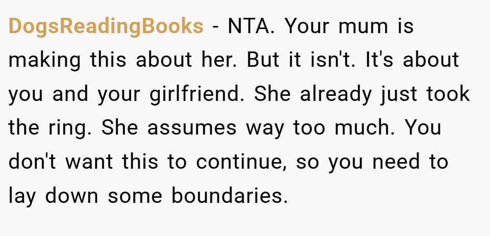 DogsReadingBooks − NTA. Your mum is making this about her. But it isn't. It's about you and your girlfriend. She already just took the ring. She assumes way too much. You don't want this to continue, so you need to lay down some boundaries.
