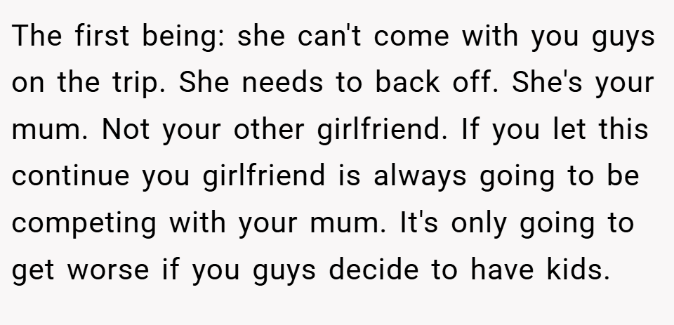 The first being: she can't come with you guys on the trip. She needs to back off. She's your mum. Not your other girlfriend. If you let this continue you girlfriend is always going to be competing with your mum. It's only going to get worse if you guys decide to have kids.