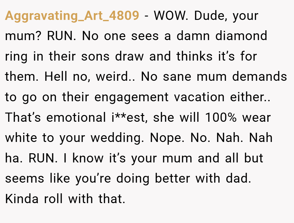 Aggravating_Art_4809 − WOW. Dude, your mum? RUN. No one sees a damn diamond ring in their sons draw and thinks it’s for them. Hell no, weird.. No sane mum demands to go on their engagement vacation either.. That’s emotional i**est, she will 100% wear white to your wedding. Nope. No. Nah. Nah ha. RUN. I know it’s your mum and all but seems like you’re doing better with dad. Kinda roll with that.