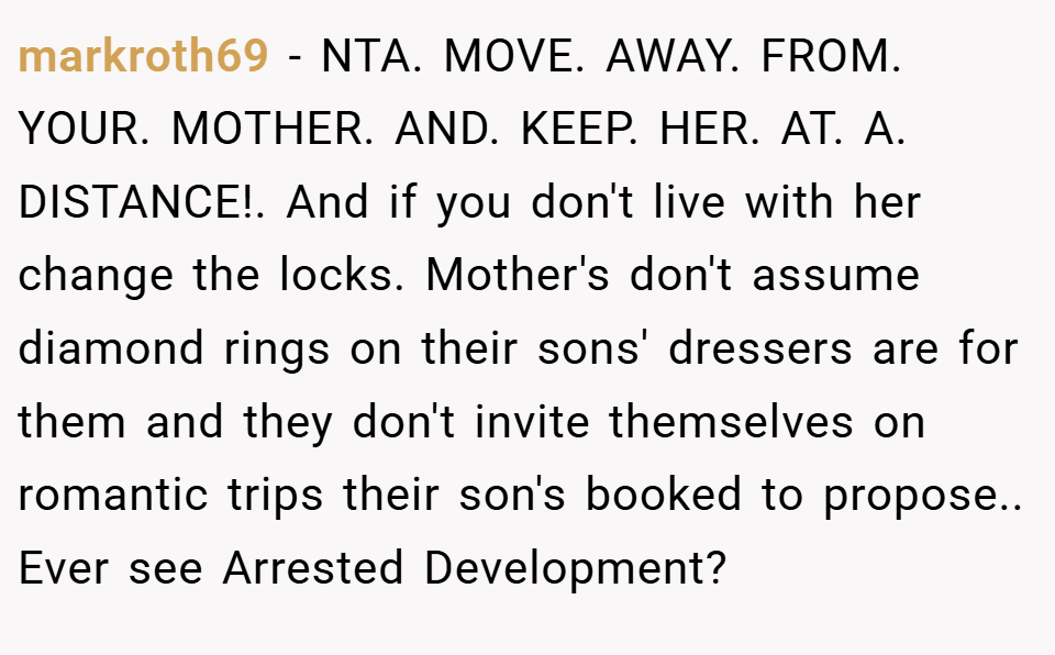 markroth69 − NTA. MOVE. AWAY. FROM. YOUR. MOTHER. AND. KEEP. HER. AT. A. DISTANCE!. And if you don't live with her change the locks. Mother's don't assume diamond rings on their sons' dressers are for them and they don't invite themselves on romantic trips their son's booked to propose.. Ever see Arrested Development?