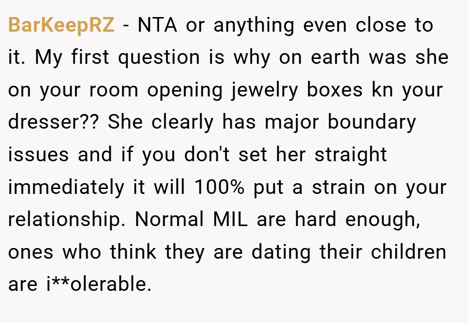 BarKeepRZ − NTA or anything even close to it. My first question is why on earth was she on your room opening jewelry boxes kn your dresser?? She clearly has major boundary issues and if you don't set her straight immediately it will 100% put a strain on your relationship. Normal MIL are hard enough, ones who think they are dating their children are i**olerable.