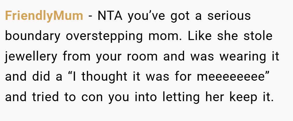 FriendlyMum − NTA you’ve got a serious boundary overstepping mom. Like she stole jewellery from your room and was wearing it and did a “I thought it was for meeeeeeee” and tried to con you into letting her keep it.