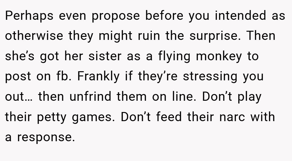Perhaps even propose before you intended as otherwise they might ruin the surprise. Then she’s got her sister as a flying monkey to post on fb. Frankly if they’re stressing you out… then unfrind them on line. Don’t play their petty games. Don’t feed their narc with a response.
