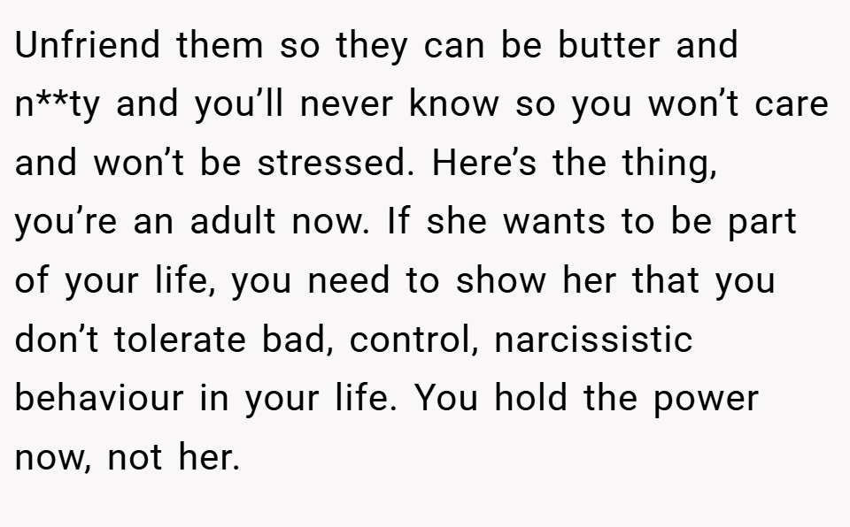 Unfriend them so they can be butter and n**ty and you’ll never know so you won’t care and won’t be stressed. Here’s the thing, you’re an adult now. If she wants to be part of your life, you need to show her that you don’t tolerate bad, control, narcissistic behaviour in your life. You hold the power now, not her.