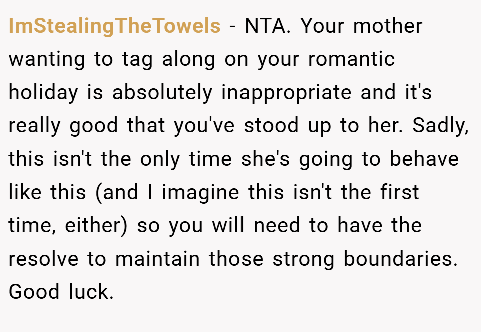 ImStealingTheTowels − NTA. Your mother wanting to tag along on your romantic holiday is absolutely inappropriate and it's really good that you've stood up to her. Sadly, this isn't the only time she's going to behave like this (and I imagine this isn't the first time, either) so you will need to have the resolve to maintain those strong boundaries. Good luck.