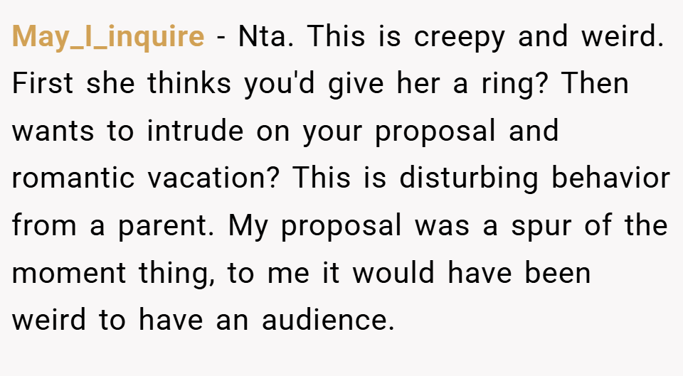May_I_inquire − Nta. This is creepy and weird. First she thinks you'd give her a ring? Then wants to intrude on your proposal and romantic vacation? This is disturbing behavior from a parent. My proposal was a spur of the moment thing, to me it would have been weird to have an audience.