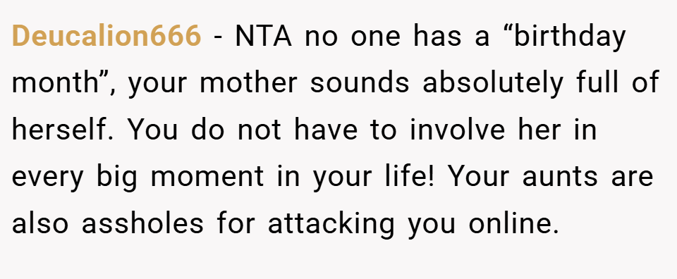 Deucalion666 − NTA no one has a “birthday month”, your mother sounds absolutely full of herself. You do not have to involve her in every big moment in your life! Your aunts are also assholes for attacking you online.