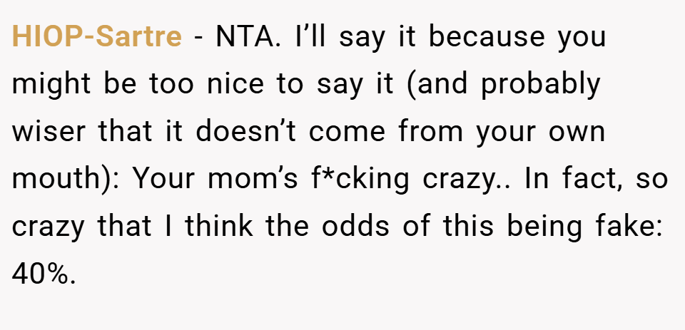 HIOP-Sartre − NTA. I’ll say it because you might be too nice to say it (and probably wiser that it doesn’t come from your own mouth): Your mom’s f*cking crazy.. In fact, so crazy that I think the odds of this being fake: 40%.