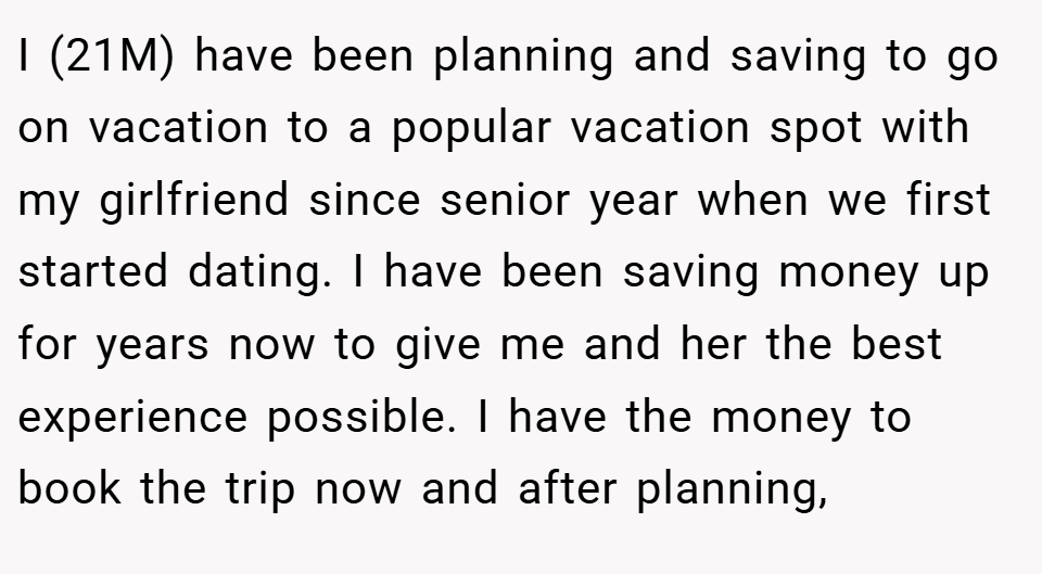 I (21M) have been planning and saving to go on vacation to a popular vacation spot with my girlfriend since senior year when we first started dating. I have been saving money up for years now to give me and her the best experience possible. I have the money to book the trip now and after planning,