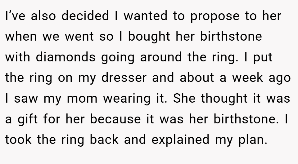 I’ve also decided I wanted to propose to her when we went so I bought her birthstone with diamonds going around the ring. I put the ring on my dresser and about a week ago I saw my mom wearing it. She thought it was a gift for her because it was her birthstone. I took the ring back and explained my plan.