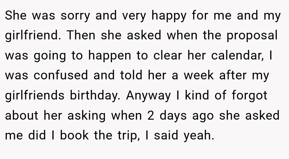She was sorry and very happy for me and my girlfriend. Then she asked when the proposal was going to happen to clear her calendar, I was confused and told her a week after my girlfriends birthday. Anyway I kind of forgot about her asking when 2 days ago she asked me did I book the trip, I said yeah.