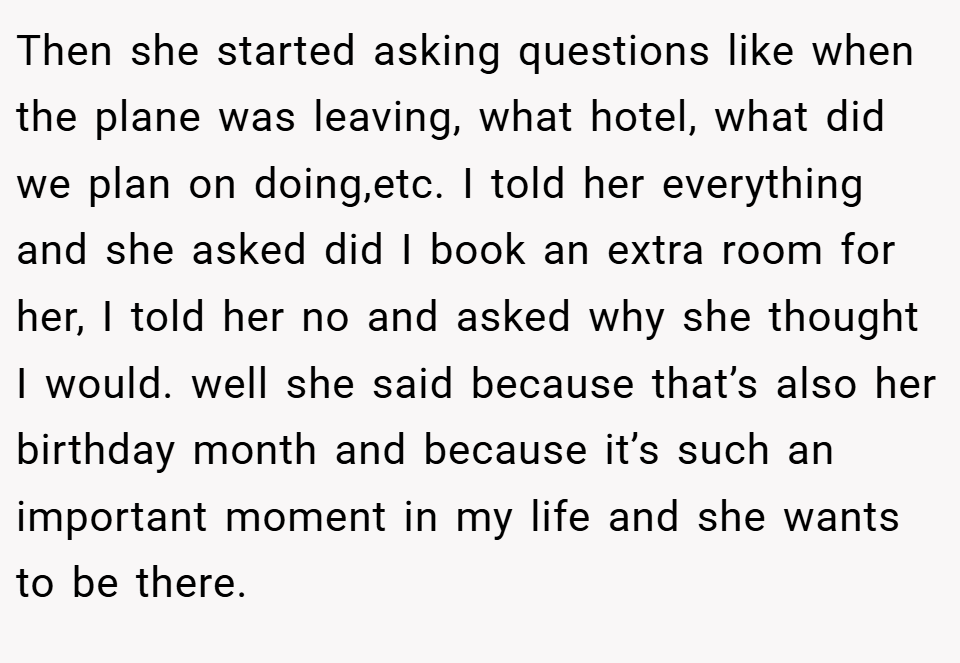 Then she started asking questions like when the plane was leaving, what hotel, what did we plan on doing,etc. I told her everything and she asked did I book an extra room for her, I told her no and asked why she thought I would. well she said because that’s also her birthday month and because it’s such an important moment in my life and she wants to be there.