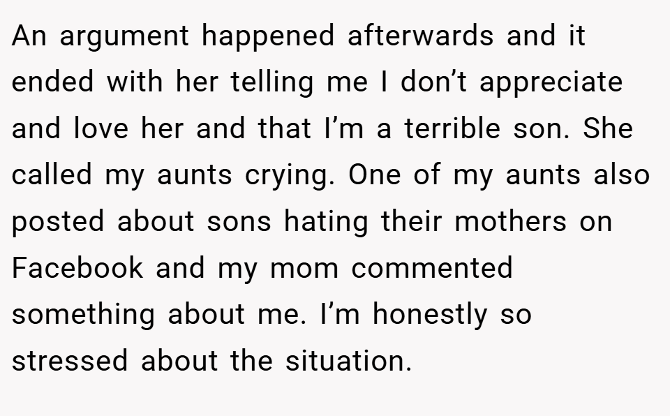 An argument happened afterwards and it ended with her telling me I don’t appreciate and love her and that I’m a terrible son. She called my aunts crying. One of my aunts also posted about sons hating their mothers on Facebook and my mom commented something about me. I’m honestly so stressed about the situation.