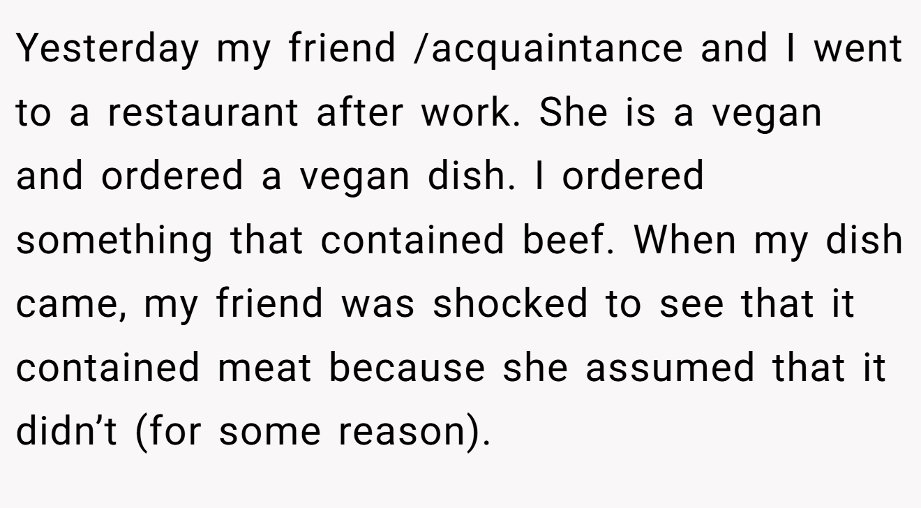 Yesterday my friend /acquaintance and I went to a restaurant after work. She is a vegan and ordered a vegan dish. I ordered something that contained beef. When my dish came, my friend was shocked to see that it contained meat because she assumed that it didn’t (for some reason).