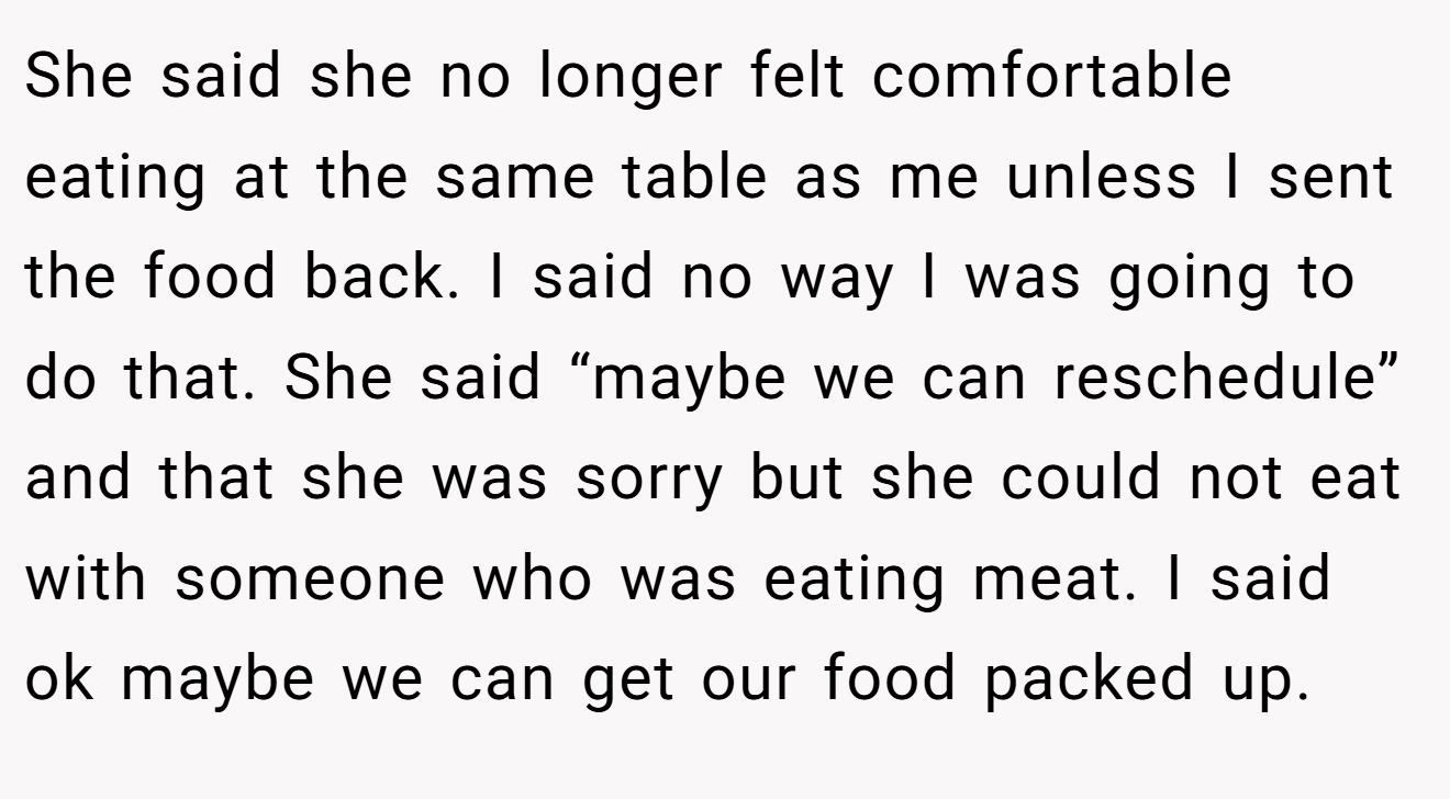 She said she no longer felt comfortable eating at the same table as me unless I sent the food back. I said no way I was going to do that. She said “maybe we can reschedule” and that she was sorry but she could not eat with someone who was eating meat. I said ok maybe we can get our food packed up.