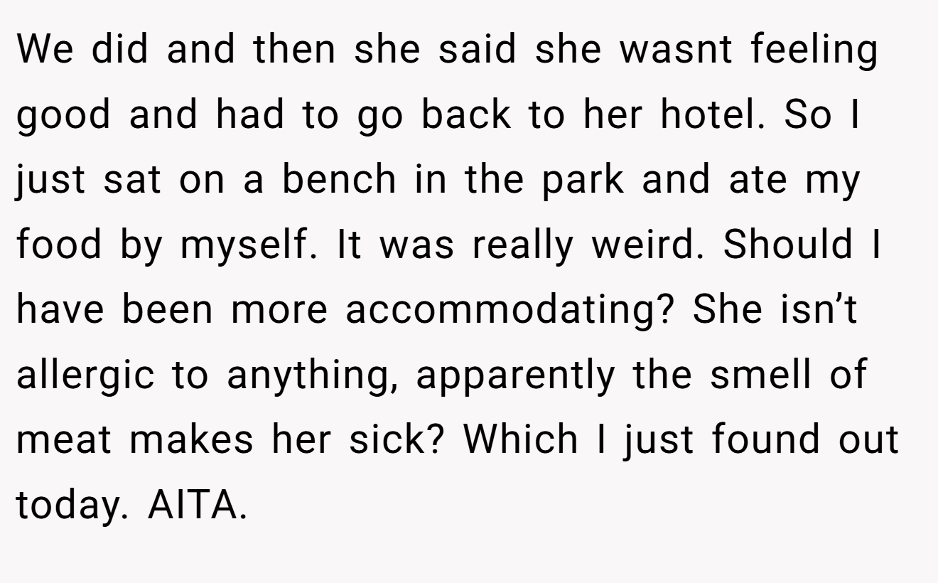 We did and then she said she wasnt feeling good and had to go back to her hotel. So I just sat on a bench in the park and ate my food by myself. It was really weird. Should I have been more accommodating? She isn’t allergic to anything, apparently the smell of meat makes her sick? Which I just found out today. AITA.