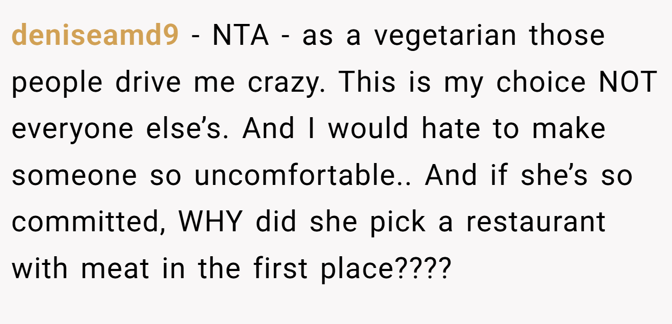 deniseamd9 − NTA - as a vegetarian those people drive me crazy. This is my choice NOT everyone else’s. And I would hate to make someone so uncomfortable.. And if she’s so committed, WHY did she pick a restaurant with meat in the first place????