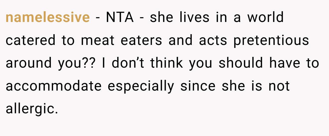 namelessive − NTA - she lives in a world catered to meat eaters and acts pretentious around you?? I don’t think you should have to accommodate especially since she is not allergic.