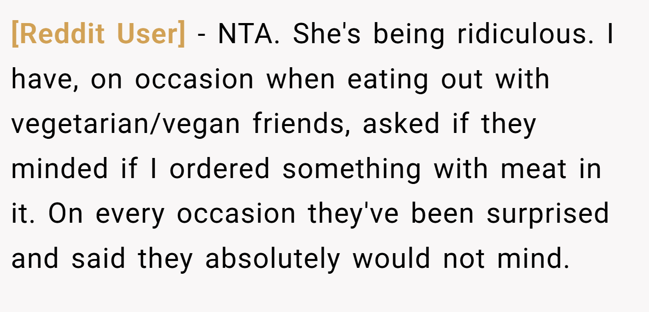 [Reddit User] − NTA. She's being ridiculous. I have, on occasion when eating out with vegetarian/vegan friends, asked if they minded if I ordered something with meat in it. On every occasion they've been surprised and said they absolutely would not mind.