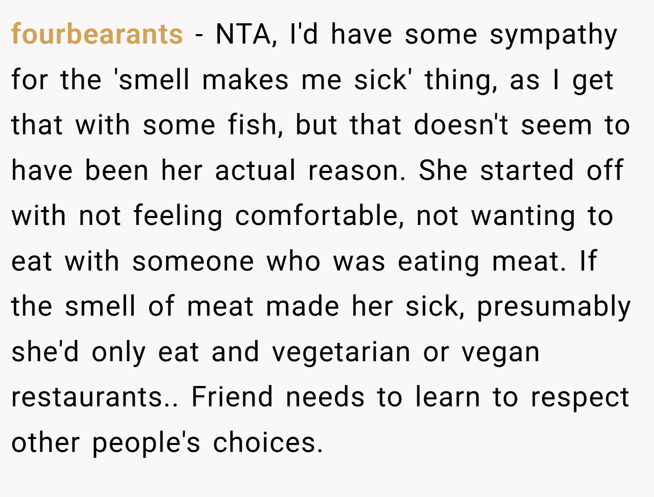 fourbearants − NTA, I'd have some sympathy for the 'smell makes me sick' thing, as I get that with some fish, but that doesn't seem to have been her actual reason. She started off with not feeling comfortable, not wanting to eat with someone who was eating meat. If the smell of meat made her sick, presumably she'd only eat and vegetarian or vegan restaurants.. Friend needs to learn to respect other people's choices.