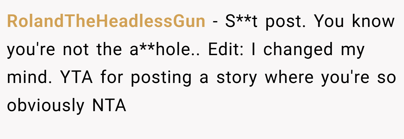 RolandTheHeadlessGun − S**t post. You know you're not the a**hole.. Edit: I changed my mind. YTA for posting a story where you're so obviously NTA