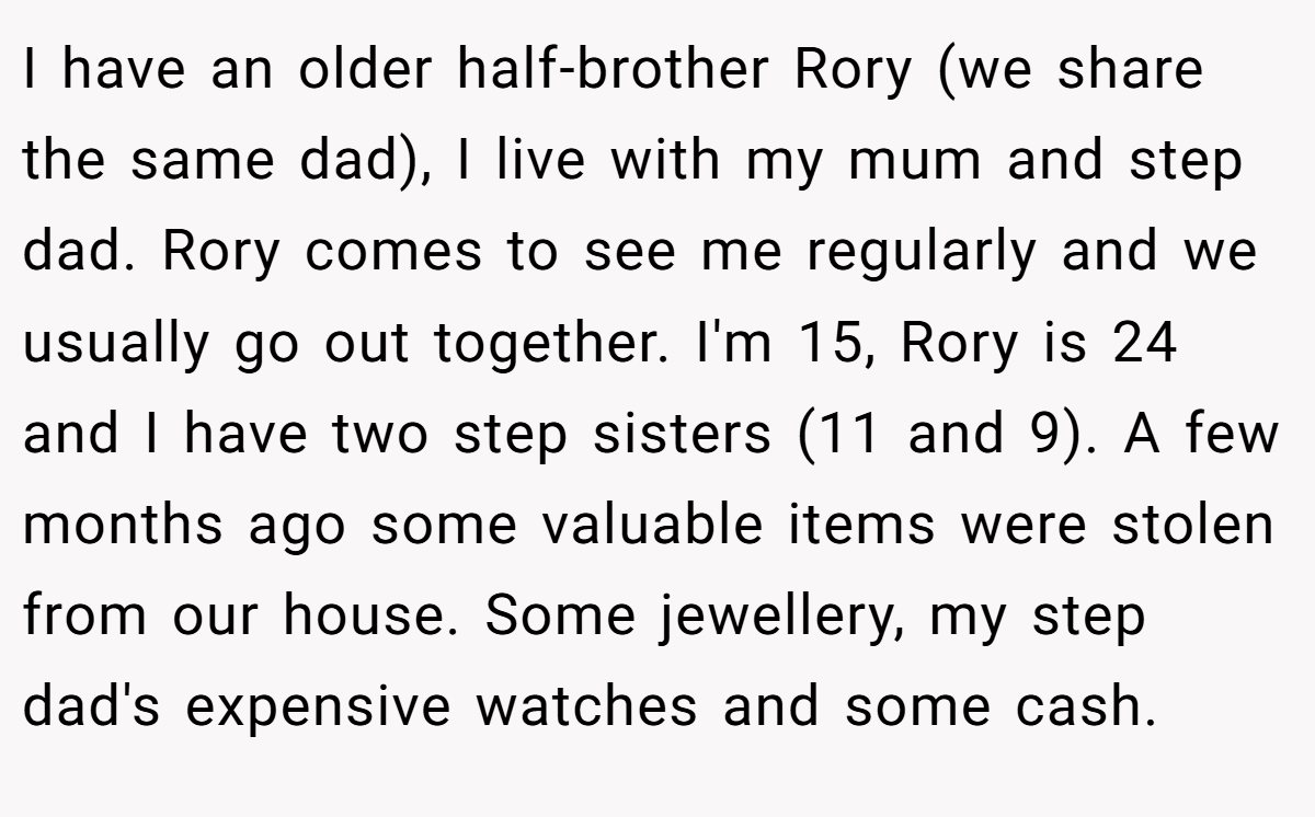 I have an older half-brother Rory (we share the same dad), I live with my mum and step dad. Rory comes to see me regularly and we usually go out together. I'm 15, Rory is 24 and I have two step sisters (11 and 9). A few months ago some valuable items were stolen from our house. Some jewellery, my step dad's expensive watches and some cash.
