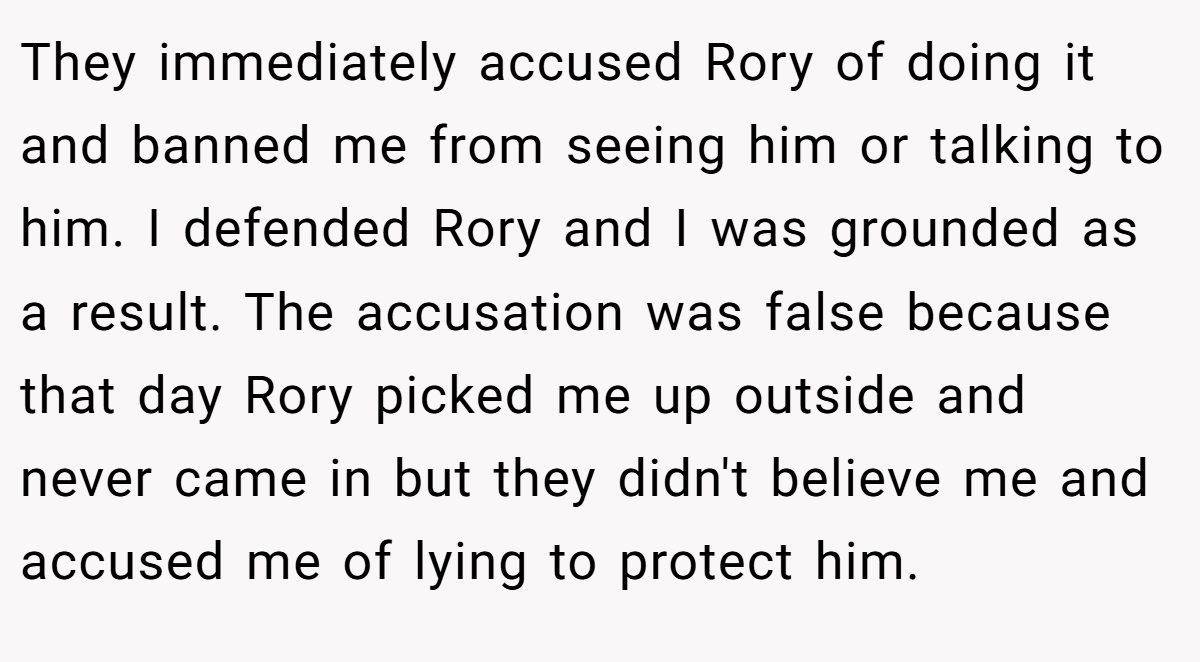 They immediately accused Rory of doing it and banned me from seeing him or talking to him. I defended Rory and I was grounded as a result. The accusation was false because that day Rory picked me up outside and never came in but they didn't believe me and accused me of lying to protect him.