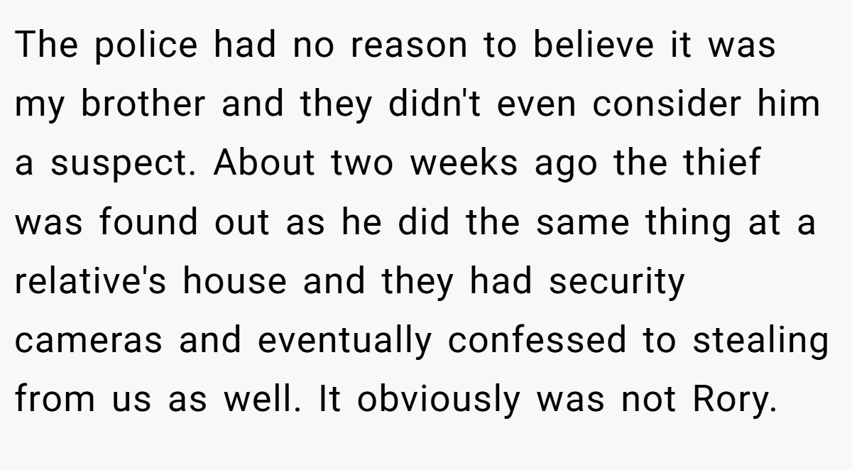 The police had no reason to believe it was my brother and they didn't even consider him a suspect. About two weeks ago the thief was found out as he did the same thing at a relative's house and they had security cameras and eventually confessed to stealing from us as well. It obviously was not Rory.
