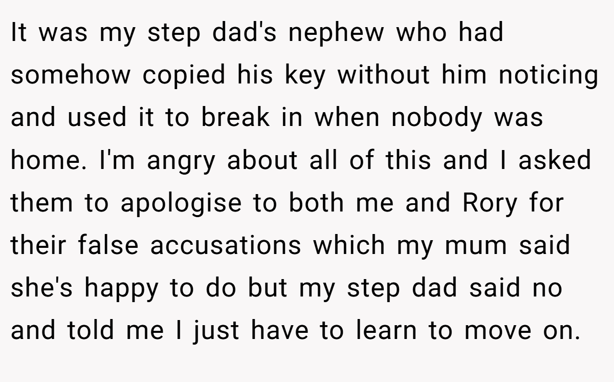 It was my step dad's nephew who had somehow copied his key without him noticing and used it to break in when nobody was home. I'm angry about all of this and I asked them to apologise to both me and Rory for their false accusations which my mum said she's happy to do but my step dad said no and told me I just have to learn to move on.