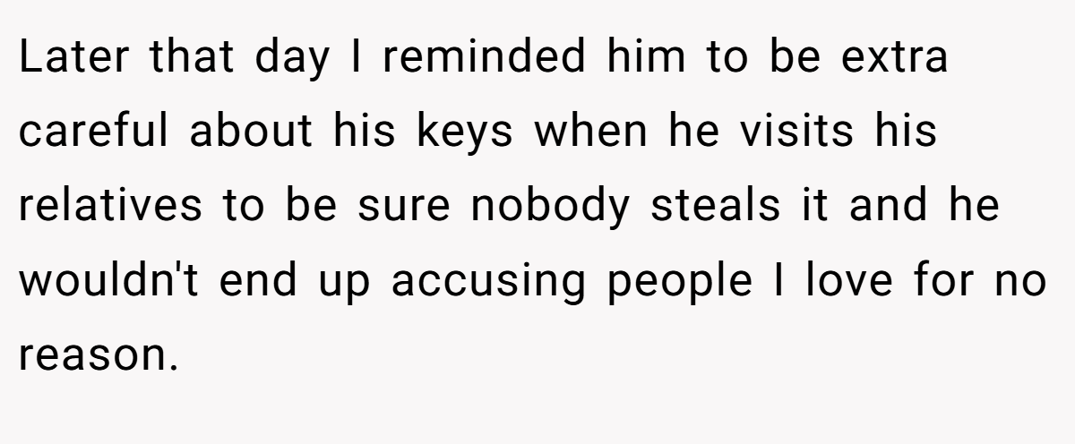 Later that day I reminded him to be extra careful about his keys when he visits his relatives to be sure nobody steals it and he wouldn't end up accusing people I love for no reason.