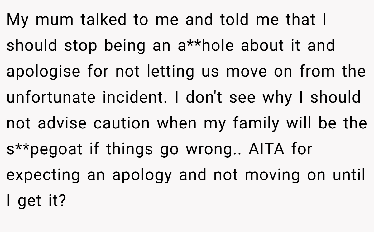 My mum talked to me and told me that I should stop being an a**hole about it and apologise for not letting us move on from the unfortunate incident. I don't see why I should not advise caution when my family will be the s**pegoat if things go wrong.. AITA for expecting an apology and not moving on until I get it?
