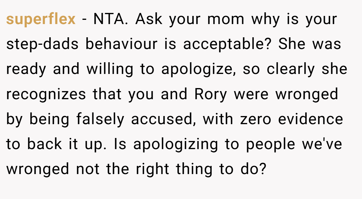 superflex − NTA. Ask your mom why is your step-dads behaviour is acceptable? She was ready and willing to apologize, so clearly she recognizes that you and Rory were wronged by being falsely accused, with zero evidence to back it up. Is apologizing to people we've wronged not the right thing to do?